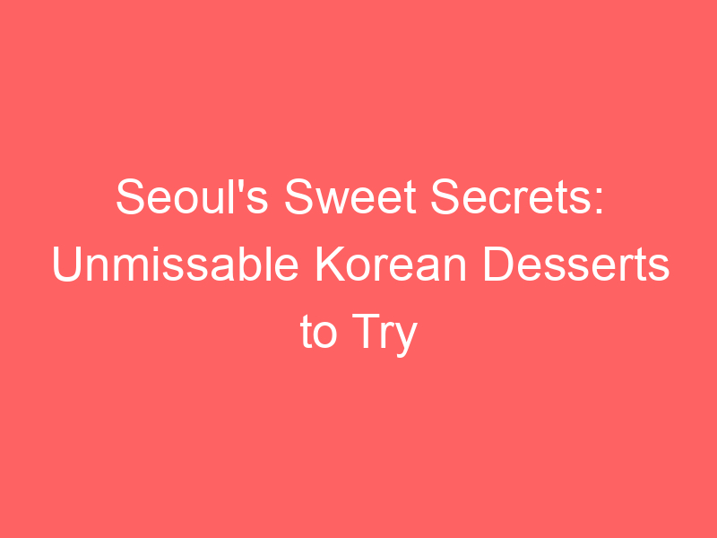 Seoul's Sweet Secrets: Unmissable Korean Desserts to Try